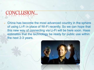 CONCLUSION...
 China has become the most advanced country in the sphere
of using Li-Fi in place of Wi-Fi recently. So we can hope that
this new way of connecting via Li-Fi will be here soon. Haas
estimates that the technology be ready for public use within
the next 2-3 years.
 
