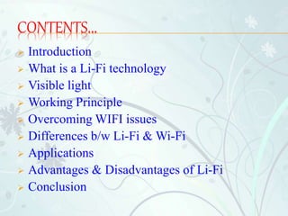 CONTENTS...
 Introduction
 What is a Li-Fi technology
 Visible light
 Working Principle
 Overcoming WIFI issues
 Differences b/w Li-Fi & Wi-Fi
 Applications
 Advantages & Disadvantages of Li-Fi
 Conclusion
 
