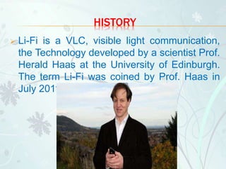 HISTORY
 Li-Fi is a VLC, visible light communication,
the Technology developed by a scientist Prof.
Herald Haas at the University of Edinburgh.
The term Li-Fi was coined by Prof. Haas in
July 2011.
 