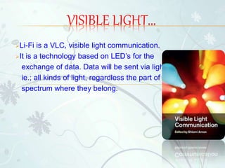 Li-Fi is a VLC, visible light communication.
It is a technology based on LED’s for the
exchange of data. Data will be sent via light,
ie.; all kinds of light, regardless the part of
spectrum where they belong.
VISIBLE LIGHT...
 