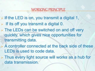 WORKING PRINCIPLE
 If the LED is on, you transmit a digital 1,
 If its off you transmit a digital 0.
 The LEDs can be switched on and off very
quickly, which gives nice opportunities for
transmitting data.
 A controller connected at the back side of these
LEDs is used to code data.
 Thus every light source will works as a hub for
data transmission.
 
