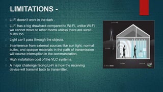 LIMITATIONS -
Li-Fi doesn’t work in the dark .
Li-Fi has a big drawback compared to Wi-Fi, unlike Wi-Fi
we cannot move to other rooms unless there are wired
bulbs too.
Light can’t pass through the objects.
Interference from external sources like sun light, normal
bulbs, and opaque materials in the path of transmission
will course interruption in the communication.
High installation cost of the VLC systems.
A major challenge facing Li-Fi is how the receiving
device will transmit back to transmitter.
 