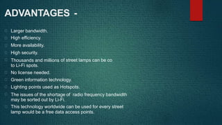 nverted
ADVANTAGES -
Larger bandwidth.
High efficiency.
More availability.
High security.
Thousands and millions
to Li-Fi spots.
No license needed.
of street lamps can be co
Green information technology.
Lighting points used as Hotspots.
The issues of the shortage of radio frequency bandwidth
may be sorted out by Li-Fi.
This technology worldwide can be used for every street
lamp would be a free data access points.
 