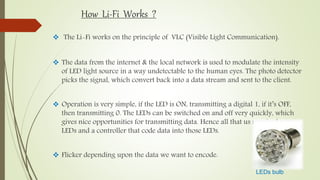 How Li-Fi Works ?
 The Li-Fi works on the principle of VLC (Visible Light Communication).
 The data from the internet & the local network is used to modulate the intensity
of LED light source in a way undetectable to the human eyes. The photo detector
picks the signal, which convert back into a data stream and sent to the client.
 Operation is very simple, if the LED is ON, transmitting a digital 1, if it’s OFF,
then transmitting 0. The LEDs can be switched on and off very quickly, which
gives nice opportunities for transmitting data. Hence all that us required some
LEDs and a controller that code data into those LEDs.
 Flicker depending upon the data we want to encode.
LEDs bulb
 
