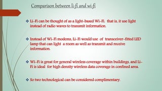 Comparison between li-fi and wi-fi
 Li-Fi can be thought of as a light-based Wi-Fi. that is, it use light
instead of radio waves to transmit information.
 Instead of Wi-Fi modems, Li-Fi would use of transceiver-fitted LED
lamp that can light a room as well as transmit and receive
information.
 Wi-Fi is great for general wireless coverage within buildings, and Li-
Fi is ideal for high density wireless data coverage in confined area.
 So two technological can be considered complimentary.
 