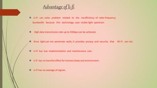 Advantage of li-fi
 Li-Fi can solve problem related to the insufficiency of radio frequency
bandwidth because this technology uses visible light spectrum.
 High data transmission rate up to 10Gbps can be achieved.
 Since light can not penetrate walls, it provides privacy and security that Wi-Fi can not.
 Li-Fi has low implementation and maintenance cost.
 Li-fi has no harmful effect for humans body and environment .
 Li-Fi has no wastage of signals .
 