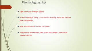 Disadvantage of li-fi
 Light can’t pass through objects.
 A major challenge facing Li-Fi is how the receiving device will transmit
back to transmitter.
 High installation cost of the VLC system.
 Interference from external light source like sunlight , normal bulb
opaque material.
 
