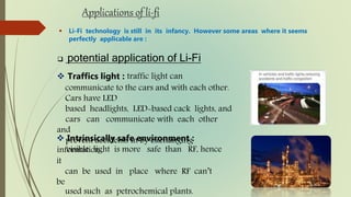 Applications of li-fi
 Li-Fi technology is still in its infancy. However some areas where it seems
perfectly applicable are :
 potential application of Li-Fi
 Traffics light : traffic light can
communicate to the cars and with each other.
Cars have LED
based headlights, LED-based cack lights, and
cars can communicate with each other
and
prevent accidents in by exchanging
information.
 Intrinsically safe environment :
visible light is more safe than RF, hence
it
can be used in place where RF can’t
be
used such as petrochemical plants.
 