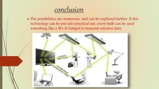 conclusion
The possibilities are numerous and can be explored further. If this
technology can be put into practical use, every bulb can be used
something like a Wi-Fi hotspot to transmit wireless data.
 