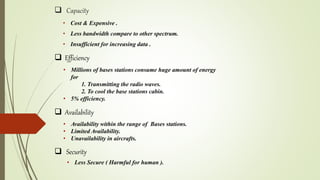  Capacity
• Cost & Expensive .
• Less bandwidth compare to other spectrum.
• Insufficient for increasing data .
 Efficiency
• Millions of bases stations consume huge amount of energy
for
1. Transmitting the radio waves.
2. To cool the base stations cabin.
• 5% efficiency.
 Availability
• Availability within the range of Bases stations.
• Limited Availability.
• Unavailability in aircrafts.
 Security
• Less Secure ( Harmful for human ).
 