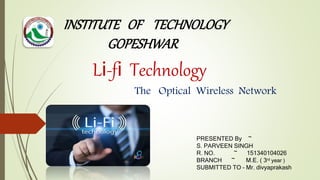 Li-fi Technology
The Optical Wireless Network
PRESENTED By ~
S. PARVEEN SINGH
R. NO. ~ 151340104026
BRANCH ~ M.E. ( 3rd year )
SUBMITTED TO – Mr. divyaprakash
INSTITUTE OF TECHNOLOGY
GOPESHWAR
 