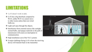 LIMITATIONS
 Li-Fi doesn’t work in dark.
 Li-Fi has a big drawback compared to
Wi-Fi, unlike Wi-Fi we cannot move
to other rooms unless there are wired
bulbs too.
 Light can't pass through the objects.
 Interference from external sources like sunlight,
normal bulbs, and opaque materials in the path of
transmission will course an interruption in
communication.
 High installation cost of the VLC systems
 A major challenge facing Li-Fi is how the receiving
device will transmit back to the transmitter
 