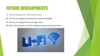 FUTURE DEVELOPMENTS
 Efficient alternative to radio-based wireless
 Li-Fi is an emerging technology that is quick and reliable
 Airwaves are clogged so let's use light waves.
 Hence, let's proceed to Li-Fi for a brighter cheaper, and greener future.
 