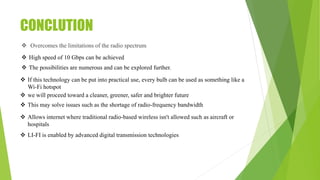 CONCLUTION
 Overcomes the limitations of the radio spectrum
 High speed of 10 Gbps can be achieved
 The possibilities are numerous and can be explored further.
 If this technology can be put into practical use, every bulb can be used as something like a
Wi-Fi hotspot
 we will proceed toward a cleaner, greener, safer and brighter future
 This may solve issues such as the shortage of radio-frequency bandwidth
 LI-FI is enabled by advanced digital transmission technologies
 Allows internet where traditional radio-based wireless isn't allowed such as aircraft or
hospitals
 