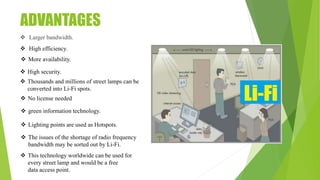 ADVANTAGES
 Larger bandwidth.
 High efficiency.
 More availability.
 High security.
 Thousands and millions of street lamps can be
converted into Li-Fi spots.
 No license needed
 green information technology.
 Lighting points are used as Hotspots.
 The issues of the shortage of radio frequency
bandwidth may be sorted out by Li-Fi.
 This technology worldwide can be used for
every street lamp and would be a free
data access point.
 