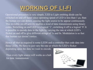 Operational procedure is very simple, LED ie Light emitting diode can be 
switched on and off faster since operating speed of LED is less than 1 μs, than 
the human eye can detect, causing the light source to be appear continuously. 
This invisible on-off activity enables a kind of data transmission using binary 
codes. Switching on and LED is a logical ‘1’, switching it off is a logical ‘0’.It 
is possible to encode data in the light by varying the rate at which LED’s 
flicker on and off to give different strings of 1s and 0s. Modulation is so fast 
that human eye doesn’t notice. 
Hence all that us required is some LEDS and a controller that code data into 
those LEDs. We have to just vary the rate at which the LED’s flicker 
depending upon the data we want to encode. 
Thus every light source will works as a hub 
for data transmission. 
 
