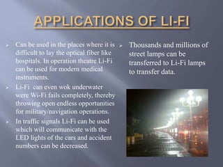  Can be used in the places where it is 
difficult to lay the optical fiber like 
hospitals. In operation theatre Li-Fi 
can be used for modern medical 
instruments. 
 Li-Fi can even wok underwater 
were Wi-Fi fails completely, thereby 
throwing open endless opportunities 
for military/navigation operations. 
 In traffic signals Li-Fi can be used 
which will communicate with the 
LED lights of the cars and accident 
numbers can be decreased. 
 Thousands and millions of 
street lamps can be 
transferred to Li-Fi lamps 
to transfer data. 
 