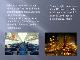  Whenever we travel through 
airways we face the problem in 
communication media ,because 
the whole airways 
communication are performed 
on the basis of radio waves.In 
aircraft Li-Fi can be used to 
transmit data. 
 Visible Light is more safe 
than RF, hence it can be 
used in places where RF 
can't be used such as 
petrochemical plants 
 