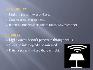 AVAILABILITY 
 Light is present everywhere. 
 Can be used in airplanes. 
 It can be underwater where radio waves cannot. 
SECURITY 
 Light waves doesn’t penetrate through walls. 
 Can’t be intercepted and misused. 
 Data is present where there is light. 
 