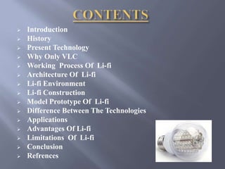  Introduction 
 History 
 Present Technology 
 Why Only VLC 
 Working Process Of Li-fi 
 Architecture Of Li-fi 
 Li-fi Environment 
 Li-fi Construction 
 Model Prototype Of Li-fi 
 Difference Between The Technologies 
 Applications 
 Advantages Of Li-fi 
 Limitations Of Li-fi 
 Conclusion 
 Refrences 
 