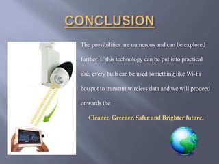 The possibilities are numerous and can be explored 
further. If this technology can be put into practical 
use, every bulb can be used something like Wi-Fi 
hotspot to transmit wireless data and we will proceed 
onwards the 
Cleaner, Greener, Safer and Brighter future. 
 