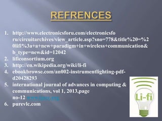 1. http://www.electronicsforu.com/electronicsfo 
ru/circuitarchives/view_article.asp?sno=778&title%20=%2 
0lifi%3a+a+new+paradigm+in+wireless+communication& 
b_type=new&id=12042 
2. lificonsortium.org 
3. http://en.wikipedia.org/wiki/li-fi 
4. ebookbrowse.com/an002-instrumentlighting-pdf-d20428293 
5. international journal of advances in computing & 
communications, vol 1, 2013,page 
no-12 www.ijacc.org 
6. purevlc.com 
 