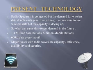  Radio Spectrum is congested but the demand for wireless 
data double each year .Every thing, it seems want to use 
wireless data but the capacity is drying up. 
 So what can carry this excess demand in the future . 
 1.4 Million base stations, 5 billion Mobile stations 
 600tb data every month 
 Major issues with radio waves are capacity , efficiency, 
availibility and security. 
 