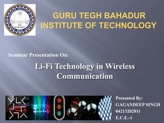 GURU TEGH BAHADUR 
INSTITUTE OF TECHNOLOGY 
Presented By: 
GAGANDEEP SINGH 
04213202811 
E.C.E.-1 
Seminar Presentation On: 
Li-Fi Technology in Wireless 
Communication 
 