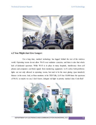 Technical Seminar Report Li-Fi Technology
DEPARTMENT OF ELECTRONICSANDCOMMUNICATION ENGINEERING,ECE 12
6.2 You Might Just Live Longer:
For a long time, medical technology has lagged behind the rest of the wireless
world. Operating rooms do not allow Wi-Fi over radiation concerns, and there is also that whole
lack of dedicated spectrum. While Wi-Fi is in place in many hospitals, interference from cell
phones and computers can block signals from monitoring equipment. Li-Fi solves both problems:
lights are not only allowed in operating rooms, but tend to be the most glaring (pun intended)
fixtures in the room. And, as Haas mentions in his TED Talk, Li-Fi has 10,000 times the spectrum
of Wi-Fi, so maybe we can, I don’t know, delegate red light to priority medical data. Code Red!
 