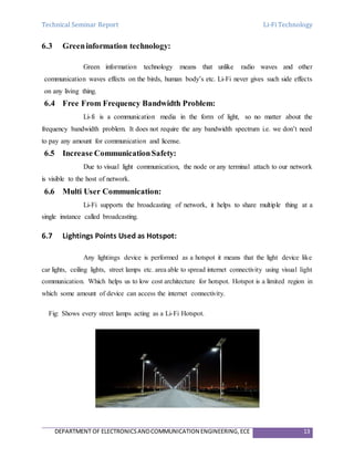 Technical Seminar Report Li-Fi Technology
DEPARTMENT OF ELECTRONICSANDCOMMUNICATION ENGINEERING,ECE 13
6.3 Greeninformation technology:
Green information technology means that unlike radio waves and other
communication waves effects on the birds, human body’s etc. Li-Fi never gives such side effects
on any living thing.
6.4 Free From Frequency Bandwidth Problem:
Li-fi is a communication media in the form of light, so no matter about the
frequency bandwidth problem. It does not require the any bandwidth spectrum i.e. we don’t need
to pay any amount for communication and license.
6.5 Increase CommunicationSafety:
Due to visual light communication, the node or any terminal attach to our network
is visible to the host of network.
6.6 Multi User Communication:
Li-Fi supports the broadcasting of network, it helps to share multiple thing at a
single instance called broadcasting.
6.7 Lightings Points Used as Hotspot:
Any lightings device is performed as a hotspot it means that the light device like
car lights, ceiling lights, street lamps etc. area able to spread internet connectivity using visual light
communication. Which helps us to low cost architecture for hotspot. Hotspot is a limited region in
which some amount of device can access the internet connectivity.
Fig: Shows every street lamps acting as a Li-Fi Hotspot.
 