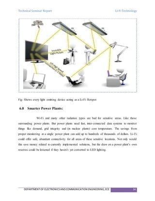 Technical Seminar Report Li-Fi Technology
DEPARTMENT OF ELECTRONICSANDCOMMUNICATION ENGINEERING,ECE 14
Fig: Shows every light emitting device acting as a Li-Fi Hotspot
6.8 Smarter Power Plants:
Wi-Fi and many other radiation types are bad for sensitive areas. Like those
surrounding power plants. But power plants need fast, inter-connected data systems to monitor
things like demand, grid integrity and (in nuclear plants) core temperature. The savings from
proper monitoring at a single power plant can add up to hundreds of thousands of dollars. Li-Fi
could offer safe, abundant connectivity for all areas of these sensitive locations. Not only would
this save money related to currently implemented solutions, but the draw on a power plant’s own
reserves could be lessened if they haven’t yet converted to LED lighting.
 