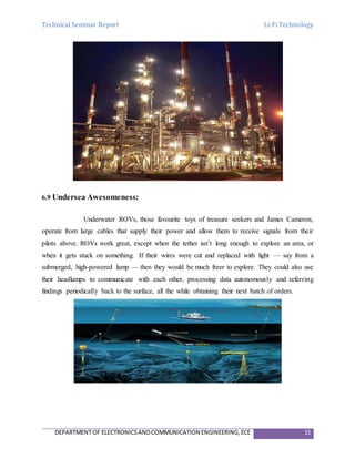Technical Seminar Report Li-Fi Technology
DEPARTMENT OF ELECTRONICSANDCOMMUNICATION ENGINEERING,ECE 15
6.9 Undersea Awesomeness:
Underwater ROVs, those favourite toys of treasure seekers and James Cameron,
operate from large cables that supply their power and allow them to receive signals from their
pilots above. ROVs work great, except when the tether isn’t long enough to explore an area, or
when it gets stuck on something. If their wires were cut and replaced with light — say from a
submerged, high-powered lamp — then they would be much freer to explore. They could also use
their headlamps to communicate with each other, processing data autonomously and referring
findings periodically back to the surface, all the while obtaining their next batch of orders.
 