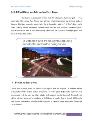 Technical Seminar Report Li-Fi Technology
DEPARTMENT OF ELECTRONICSANDCOMMUNICATION ENGINEERING,ECE 16
6.10. It Could Keep You Informed and Save Lives:
Say there’s an earthquake in New York. Or a hurricane. Take your pick — it’s a
wacky city. The average New Yorker may not know what the protocols are for those kinds of
disasters. Until they pass under a street light, that is. Remember, with Li-Fi, if there’s light, you’re
online. Subway stations and tunnels, common dead zones for most emergency communications,
pose no obstruction. Plus, in times less stressing cities could opt to provide cheap high-speed Web
access to every street corner.
7. Uses in various areas:
Can be used in places where it is difficult to lay optical fiber like hospitals. In operation theatre
Li-Fi can be used for modern medical instruments. In traffic signals Li-Fi can be used which will
communicate with the cars and other vehicles and accidents can be decreased. Thousands and
millions of street lamps can be transferred to Li-Fi lamps to transfer data. In aircrafts Li-Fi can be
used for data transmission. It can be used in petroleum or chemical plants where other frequencies
can be harmful.
 