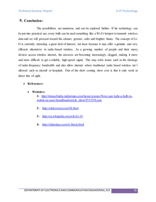 Technical Seminar Report Li-Fi Technology
DEPARTMENT OF ELECTRONICSANDCOMMUNICATION ENGINEERING,ECE 18
9. Conclusion:
The possibilities are numerous and can be explored further. If his technology can
be put into practical use, every bulb can be used something like a Wi-Fi hotspot to transmit wireless
data and we will proceed toward the cleaner, greener, safer and brighter future. The concept of Li-
Fi is currently attracting a great deal of interest, not least because it may offer a genuine and very
efficient alternative to radio-based wireless. As a growing number of people and their many
devices access wireless internet, the airwaves are becoming increasingly clogged, making it more
and more difficult to get a reliable, high-speed signal. This may solve issues such as the shortage
of radio-frequency bandwidth and also allow internet where traditional radio based wireless isn’t
allowed such as aircraft or hospitals. One of the short coming show ever is that it only work in
direct line of sight.
 References:
 Websites:
1: http://timesofindia.indiatimes.com/home/science/Now-just-light-a-bulb-to-
switch-on-your-broadband/article show/9713554.cms
2: http://oledcomm.com/lifi.html
3: http://en.wikipedia.org/wiki/Li-Fi
4: http://slideshare.com/li-fitech.html
 