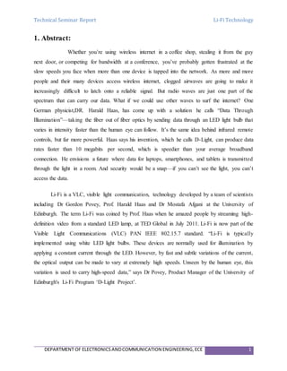 Technical Seminar Report Li-Fi Technology
DEPARTMENT OF ELECTRONICSANDCOMMUNICATION ENGINEERING,ECE 1
1. Abstract:
Whether you’re using wireless internet in a coffee shop, stealing it from the guy
next door, or competing for bandwidth at a conference, you’ve probably gotten frustrated at the
slow speeds you face when more than one device is tapped into the network. As more and more
people and their many devices access wireless internet, clogged airwaves are going to make it
increasingly difficult to latch onto a reliable signal. But radio waves are just one part of the
spectrum that can carry our data. What if we could use other waves to surf the internet? One
German physicist,DR. Harald Haas, has come up with a solution he calls “Data Through
Illumination”—taking the fiber out of fiber optics by sending data through an LED light bulb that
varies in intensity faster than the human eye can follow. It’s the same idea behind infrared remote
controls, but far more powerful. Haas says his invention, which he calls D-Light, can produce data
rates faster than 10 megabits per second, which is speedier than your average broadband
connection. He envisions a future where data for laptops, smartphones, and tablets is transmitted
through the light in a room. And security would be a snap—if you can’t see the light, you can’t
access the data.
Li-Fi is a VLC, visible light communication, technology developed by a team of scientists
including Dr Gordon Povey, Prof. Harald Haas and Dr Mostafa Afgani at the University of
Edinburgh. The term Li-Fi was coined by Prof. Haas when he amazed people by streaming high-
definition video from a standard LED lamp, at TED Global in July 2011. Li-Fi is now part of the
Visible Light Communications (VLC) PAN IEEE 802.15.7 standard. “Li-Fi is typically
implemented using white LED light bulbs. These devices are normally used for illumination by
applying a constant current through the LED. However, by fast and subtle variations of the current,
the optical output can be made to vary at extremely high speeds. Unseen by the human eye, this
variation is used to carry high-speed data,” says Dr Povey, Product Manager of the University of
Edinburgh's Li-Fi Program ‘D-Light Project’.
 