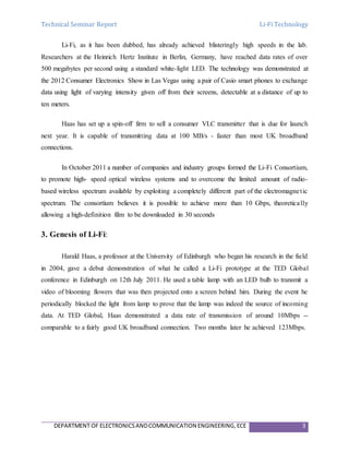 Technical Seminar Report Li-Fi Technology
DEPARTMENT OF ELECTRONICSANDCOMMUNICATION ENGINEERING,ECE 3
Li-Fi, as it has been dubbed, has already achieved blisteringly high speeds in the lab.
Researchers at the Heinrich Hertz Institute in Berlin, Germany, have reached data rates of over
500 megabytes per second using a standard white-light LED. The technology was demonstrated at
the 2012 Consumer Electronics Show in Las Vegas using a pair of Casio smart phones to exchange
data using light of varying intensity given off from their screens, detectable at a distance of up to
ten meters.
Haas has set up a spin-off firm to sell a consumer VLC transmitter that is due for launch
next year. It is capable of transmitting data at 100 MB/s - faster than most UK broadband
connections.
In October 2011 a number of companies and industry groups formed the Li-Fi Consortium,
to promote high- speed optical wireless systems and to overcome the limited amount of radio-
based wireless spectrum available by exploiting a completely different part of the electromagnetic
spectrum. The consortium believes it is possible to achieve more than 10 Gbps, theoretically
allowing a high-definition film to be downloaded in 30 seconds
3. Genesis of Li-Fi:
Harald Haas, a professor at the University of Edinburgh who began his research in the field
in 2004, gave a debut demonstration of what he called a Li-Fi prototype at the TED Global
conference in Edinburgh on 12th July 2011. He used a table lamp with an LED bulb to transmit a
video of blooming flowers that was then projected onto a screen behind him. During the event he
periodically blocked the light from lamp to prove that the lamp was indeed the source of incoming
data. At TED Global, Haas demonstrated a data rate of transmission of around 10Mbps --
comparable to a fairly good UK broadband connection. Two months later he achieved 123Mbps.
 