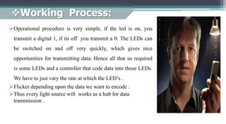 Working Process:
Operational procedure is very simple, if the led is on, you
transmit a digital 1, if its off you transmit a 0. The LEDs can
be switched on and off very quickly, which gives nice
opportunities for transmitting data. Hence all that us required
is some LEDs and a controller that code data into those LEDs.
We have to just vary the rate at which the LED’s .
Flicker depending upon the data we want to encode .
Thus every light source will works as a hub for data
transmission .
 