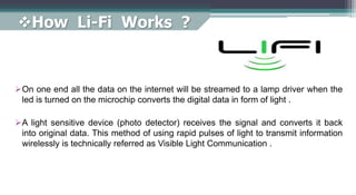 How Li-Fi Works ?
On one end all the data on the internet will be streamed to a lamp driver when the
led is turned on the microchip converts the digital data in form of light .
A light sensitive device (photo detector) receives the signal and converts it back
into original data. This method of using rapid pulses of light to transmit information
wirelessly is technically referred as Visible Light Communication .
 
