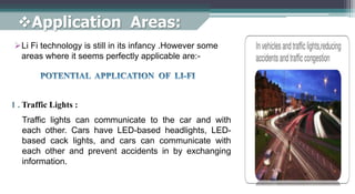 Application Areas:
Li Fi technology is still in its infancy .However some
areas where it seems perfectly applicable are:-
1 . Traffic Lights :
Traffic lights can communicate to the car and with
each other. Cars have LED-based headlights, LED-
based cack lights, and cars can communicate with
each other and prevent accidents in by exchanging
information.
 