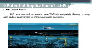 4. On Ocean Beds :
Li-Fi can even wok underwater were Wi-Fi fails completely, thereby throwing
open endless opportunities for military/navigation operations.
Potential Application of Li-Fi :
 