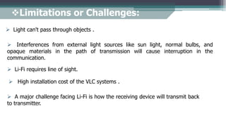 Limitations or Challenges:
 Light can't pass through objects .
 Interferences from external light sources like sun light, normal bulbs, and
opaque materials in the path of transmission will cause interruption in the
communication.
 High installation cost of the VLC systems .
 A major challenge facing Li-Fi is how the receiving device will transmit back
to transmitter.
 Li-Fi requires line of sight.
 