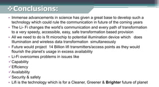 Conclusions:
• Immense advancements in science has given a great base to develop such a
technology which could rule the communication in future of the coming years
• The Li- Fi changes the world’s communication and every path of transformation
to a very speedy, accessible, easy, safe transformation based provision
• All we need to do is fit microchip to potential illumination device which does
Illumination and wireless data transformation simultaneously
• Future would project 14 Billion lifi transmitters/access points as they would
flourish the planet’s usage in excess availability
• Li-Fi overcomes problems in issues like
Capability
Efficiency
Availability
Security & safety
• Lifi is the technology which is for a Cleaner, Greener & Brighter future of planet
 