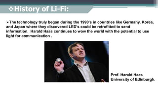 The technology truly began during the 1990's in countries like Germany, Korea,
and Japan where they discovered LED's could be retrofitted to send
information. Harald Haas continues to wow the world with the potential to use
light for communication .
History of Li-Fi:
Prof. Harald Haas
University of Edinburgh.
 