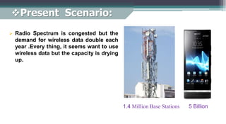  Radio Spectrum is congested but the
demand for wireless data double each
year .Every thing, it seems want to use
wireless data but the capacity is drying
up.
1.4 Million Base Stations 5 Billion
Present Scenario:
 