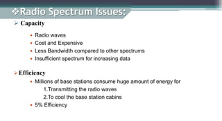 Radio Spectrum Issues:
 Capacity
 Radio waves
 Cost and Expensive
 Less Bandwidth compared to other spectrums
 Insufficient spectrum for increasing data
 Millions of base stations consume huge amount of energy for
1.Transmitting the radio waves
2.To cool the base station cabins
 5% Efficiency
Efficiency
 