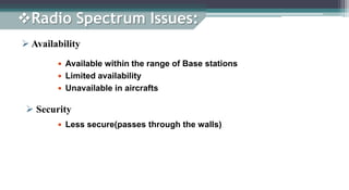  Availability
 Available within the range of Base stations
 Limited availability
 Unavailable in aircrafts
 Less secure(passes through the walls)
 Security
Radio Spectrum Issues:
 