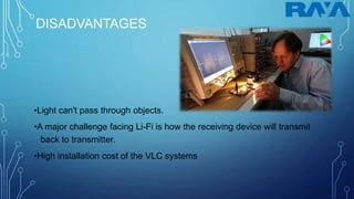 DISADVANTAGES
•Light can't pass through objects.
•A major challenge facing Li-Fi is how the receiving device will transmit
back to transmitter.
•High installation cost of the VLC systems
 