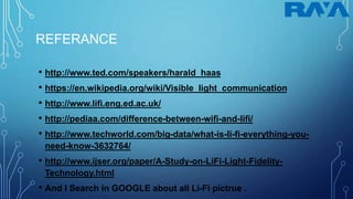 REFERANCE
• http://www.ted.com/speakers/harald_haas
• https://en.wikipedia.org/wiki/Visible_light_communication
• http://www.lifi.eng.ed.ac.uk/
• http://pediaa.com/difference-between-wifi-and-lifi/
• http://www.techworld.com/big-data/what-is-li-fi-everything-you-
need-know-3632764/
• http://www.ijser.org/paper/A-Study-on-LiFi-Light-Fidelity-
Technology.html
• And I Search in GOOGLE about all Li-Fi pictrue .
 