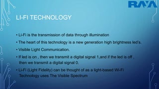 LI-FI TECHNOLOGY
• Li-Fi is the transmission of data through illumination
• The heart of this technology is a new generation high brightness led’s.
• Visible Light Communication.
• If led is on , then we transmit a digital signal 1,and if the led is off ,
then we transmit a digital signal 0.
• Li-Fi (Light Fidelity) can be thought of as a light-based Wi-Fi
Technology uses The Visible Spectrum
 