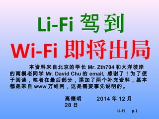 Li-Fi 到驾
Wi-Fi 即将出局
本资料来自北京的学长 Mr. Zth704 和大洋彼岸
的南模老同学 Mr. David Chu 的 email, 感谢了！为了便
于阅读，笔者在最后部分，添加了两个补充资料，基本
都是来自 www 万维网，这是需要事先说明的。
高德明 2014 年 12 月
28 日
Li-Fi p.1
 